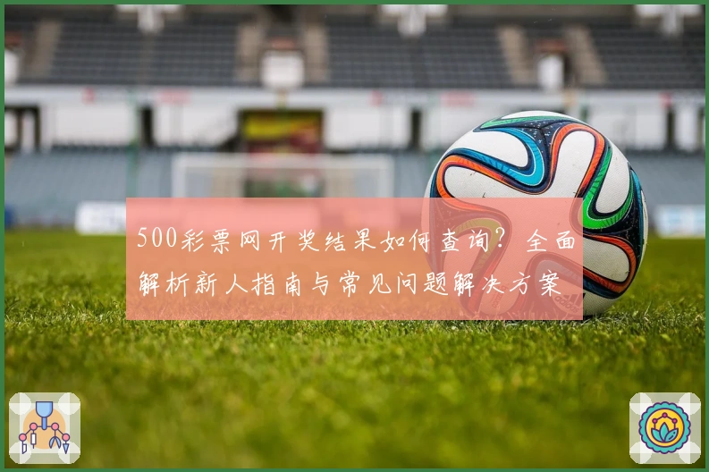 500彩票网开奖结果如何查询？全面解析新人指南与常见问题解决方案