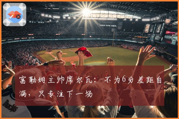 富勒姆主帅席尔瓦：不为6分差距自满，只专注下一场