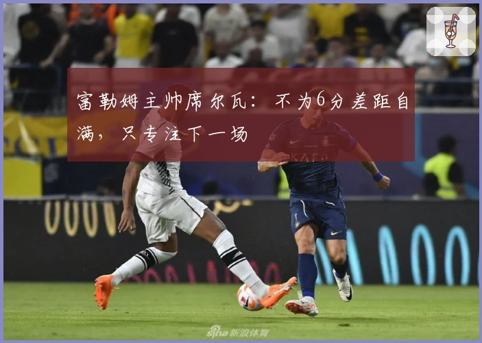 富勒姆主帅席尔瓦：不为6分差距自满，只专注下一场