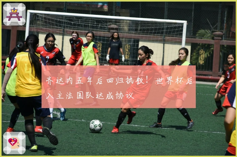 齐达内五年后回归执教！世界杯后入主法国队达成协议