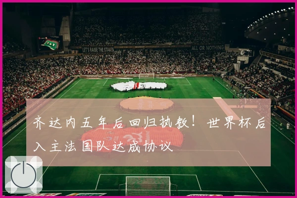 齐达内五年后回归执教！世界杯后入主法国队达成协议