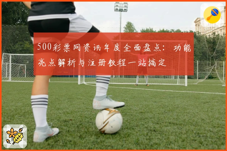 500彩票网资讯年度全面盘点：功能亮点解析与注册教程一站搞定