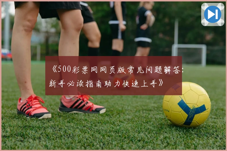 《500彩票网网页版常见问题解答：新手必读指南助力快速上手》