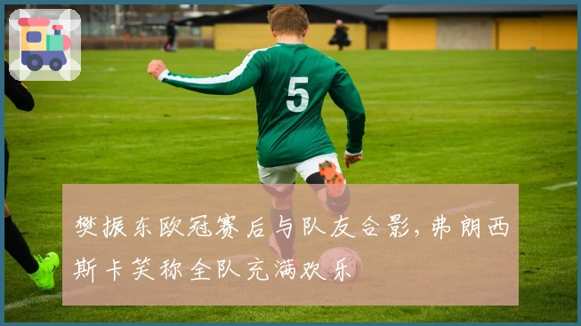 樊振东欧冠赛后与队友合影,弗朗西斯卡笑称全队充满欢乐