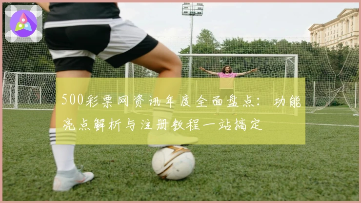 500彩票网资讯年度全面盘点:功能亮点解析与注册教程一站搞定
