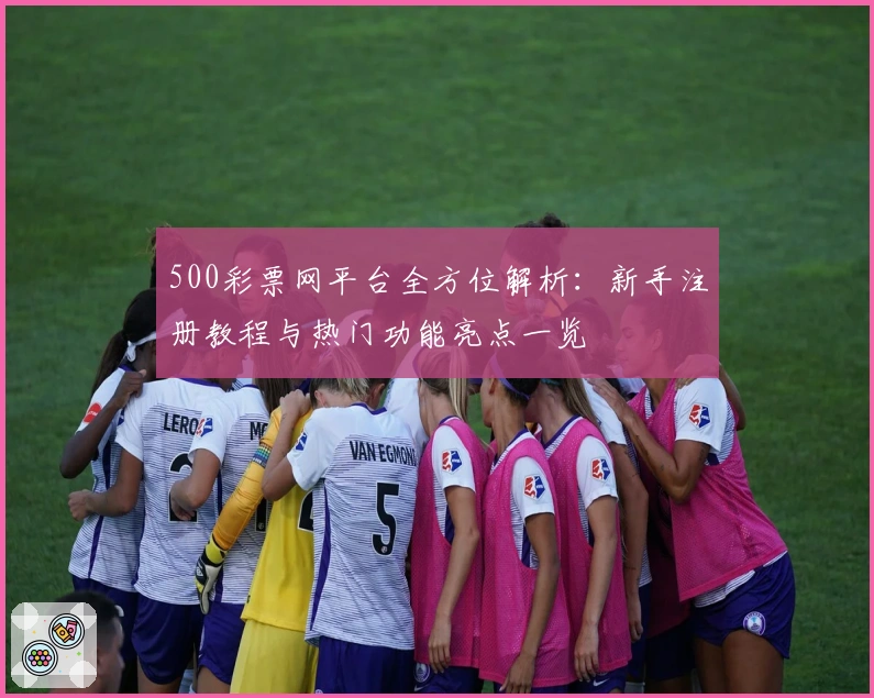 500彩票网平台全方位解析：新手注册教程与热门功能亮点一览