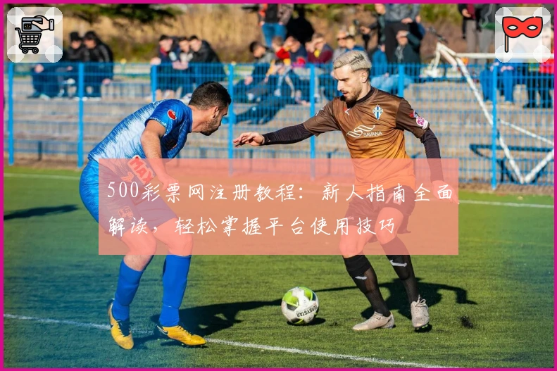 500彩票网注册教程：新人指南全面解读，轻松掌握平台使用技巧