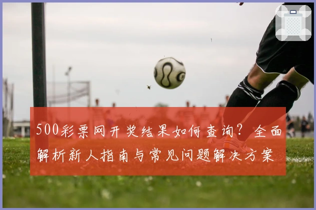 500彩票网开奖结果如何查询？全面解析新人指南与常见问题解决方案