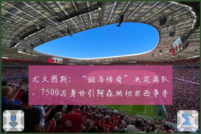 尤文图斯：“斑马传奇”决定离队，7500万身价引阿森纳切尔西争夺